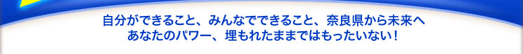 自分ができること、みんなでできること、奈良県から未来へ　あなたのパワー、埋もれたままではもったいない！